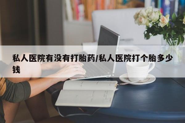 药流药在线购买私人医院有没有打胎药/私人医院打个胎多少钱