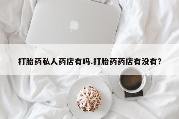 药流药在线购买打胎药私人药店有吗.打胎药药店有没有？