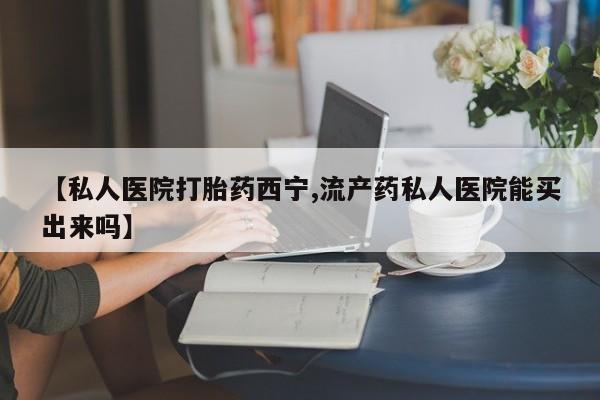 药流药在线购买【私人医院打胎药西宁,流产药私人医院能买出来吗】