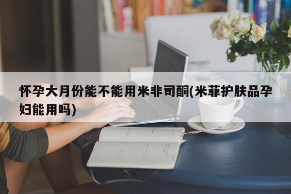 药流药在线购买怀孕大月份能不能用米非司酮(米菲护肤品孕妇能用吗)