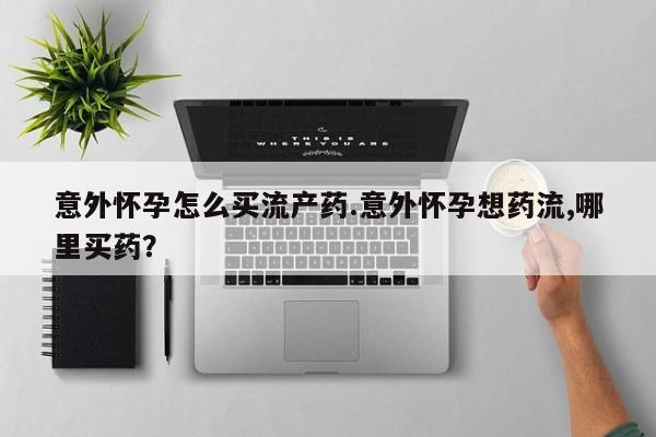 药流药在线购买意外怀孕怎么买流产药.意外怀孕想药流,哪里买药？