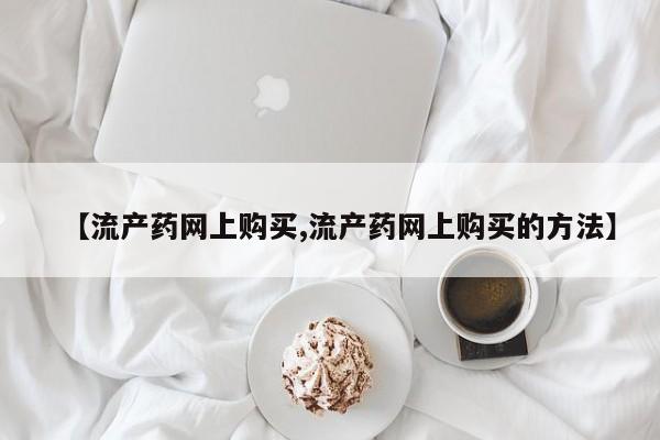 药流药在线购买【流产药网上购买,流产药网上购买的方法】
