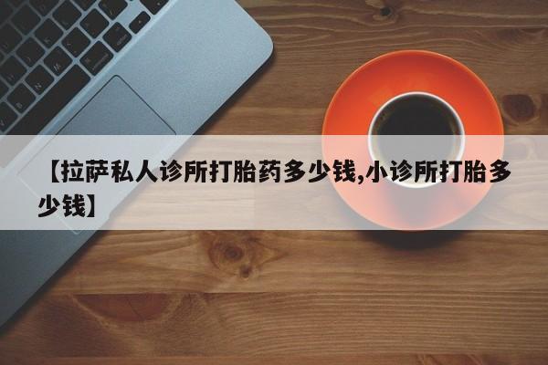 药流药在线购买【拉萨私人诊所打胎药多少钱,小诊所打胎多少钱】