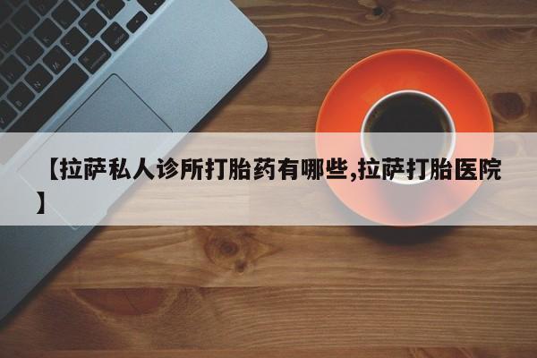 药流药在线购买【拉萨私人诊所打胎药有哪些,拉萨打胎医院】