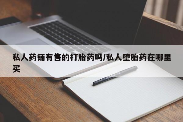 药流药在线购买私人药铺有售的打胎药吗/私人堕胎药在哪里买