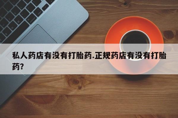 药流药在线购买私人药店有没有打胎药.正规药店有没有打胎药？